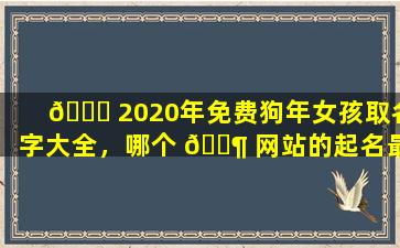 🐅 2020年免费狗年女孩取名字大全，哪个 🐶 网站的起名最专业